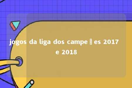 jogos da liga dos campeões 2017 e 2018