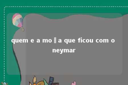 quem e a moça que ficou com o neymar