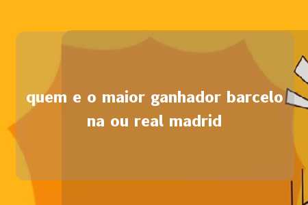 quem e o maior ganhador barcelona ou real madrid