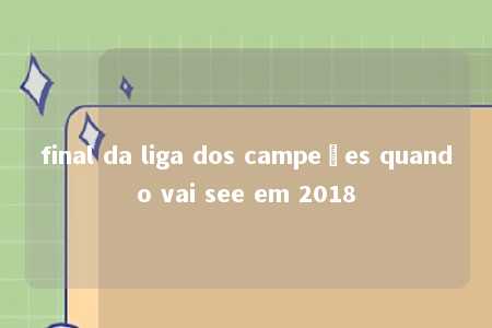 final da liga dos campeões quando vai see em 2018