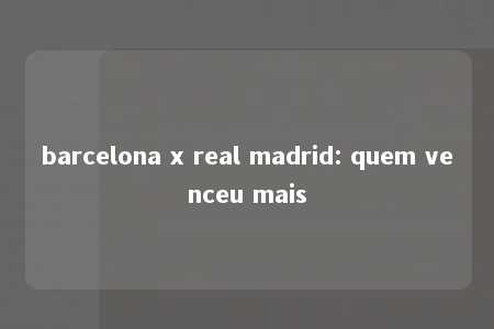 barcelona x real madrid: quem venceu mais