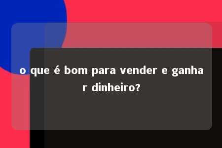 o que é bom para vender e ganhar dinheiro?