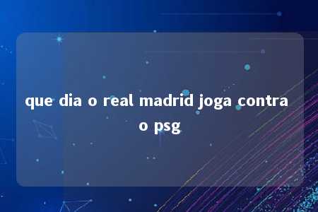 que dia o real madrid joga contra o psg