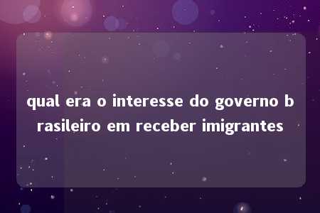 qual era o interesse do governo brasileiro em receber imigrantes