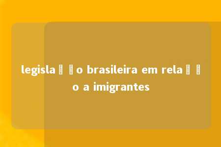 legislação brasileira em relação a imigrantes