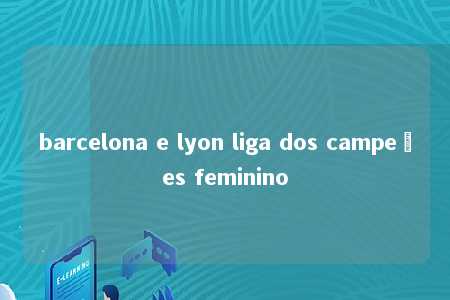 barcelona e lyon liga dos campeões feminino