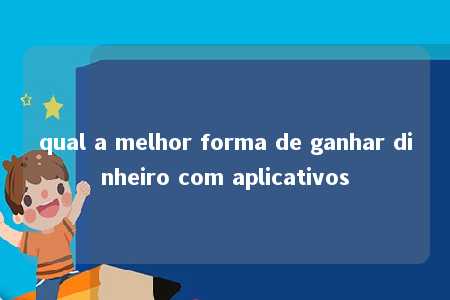 qual a melhor forma de ganhar dinheiro com aplicativos