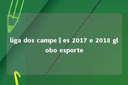 liga dos campeões 2017 e 2018 globo esporte