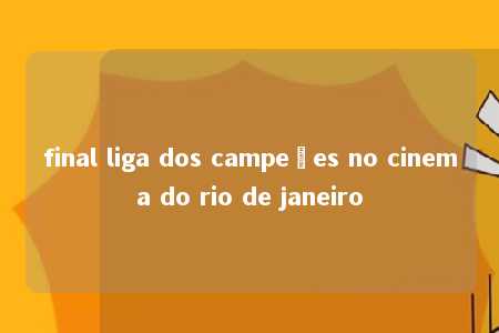 final liga dos campeões no cinema do rio de janeiro