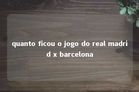 quanto ficou o jogo do real madrid x barcelona