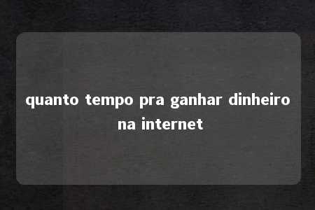 quanto tempo pra ganhar dinheiro na internet