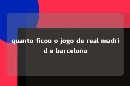 quanto ficou o jogo de real madrid e barcelona