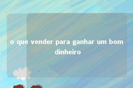 o que vender para ganhar um bom dinheiro