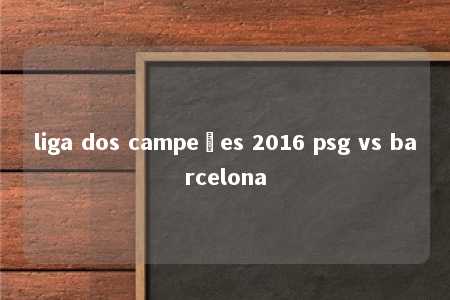 liga dos campeões 2016 psg vs barcelona