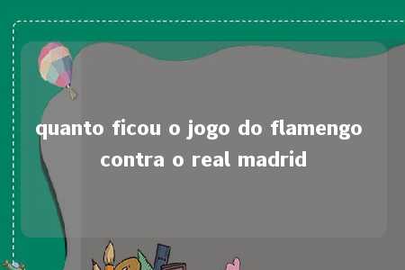 quanto ficou o jogo do flamengo contra o real madrid