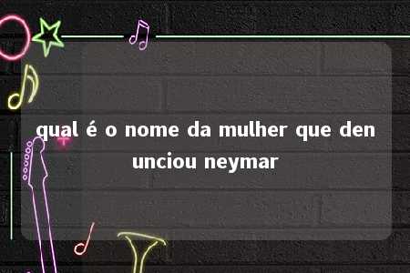 qual é o nome da mulher que denunciou neymar