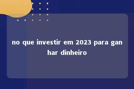 no que investir em 2023 para ganhar dinheiro