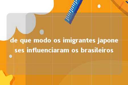 de que modo os imigrantes japoneses influenciaram os brasileiros