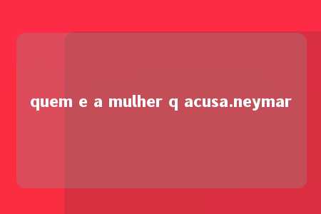 quem e a mulher q acusa.neymar