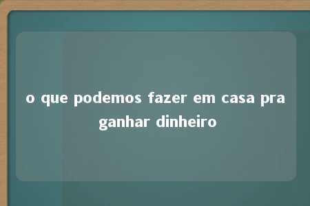 o que podemos fazer em casa pra ganhar dinheiro