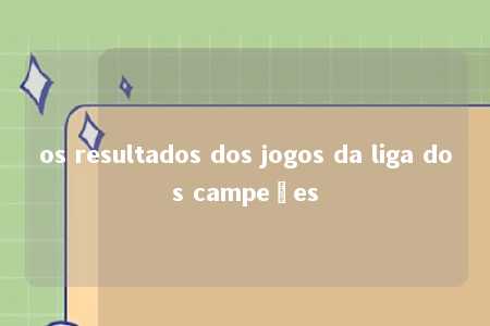 os resultados dos jogos da liga dos campeões