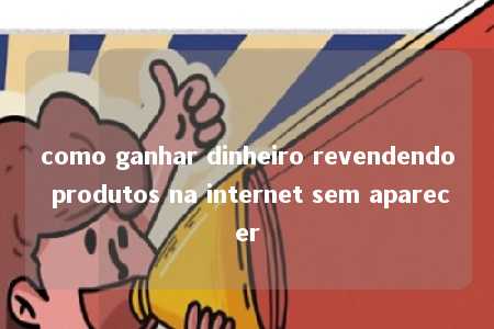 como ganhar dinheiro revendendo produtos na internet sem aparecer