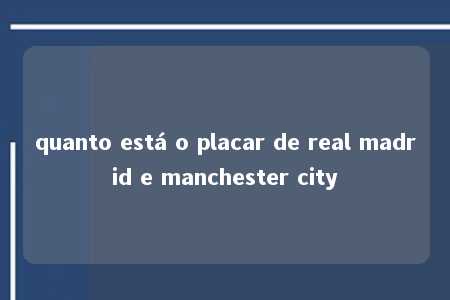 quanto está o placar de real madrid e manchester city