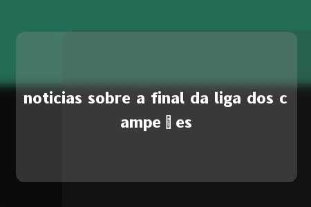 noticias sobre a final da liga dos campeões