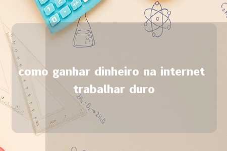 como ganhar dinheiro na internet trabalhar duro