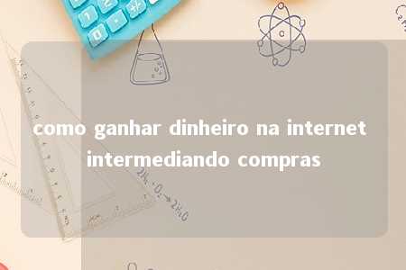 como ganhar dinheiro na internet intermediando compras