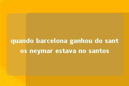 quando barcelona ganhou do santos neymar estava no santos