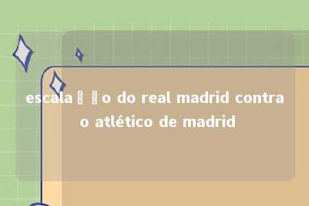 escalação do real madrid contra o atlético de madrid