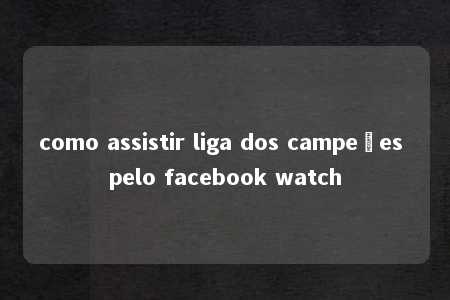 como assistir liga dos campeões pelo facebook watch