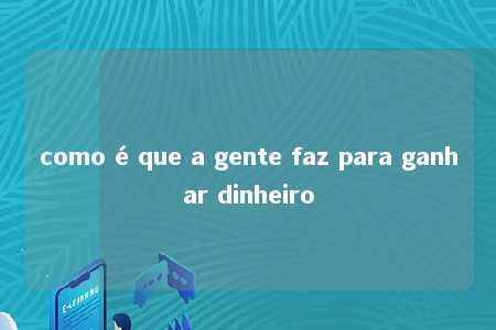 como é que a gente faz para ganhar dinheiro