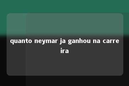 quanto neymar ja ganhou na carreira