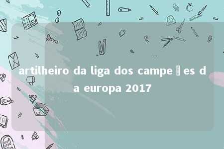 artilheiro da liga dos campeões da europa 2017