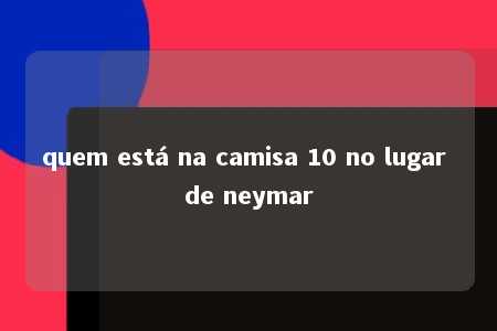 quem está na camisa 10 no lugar de neymar