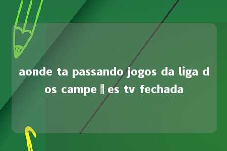 aonde ta passando jogos da liga dos campeões tv fechada