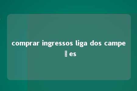 comprar ingressos liga dos campeões