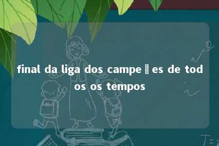 final da liga dos campeões de todos os tempos