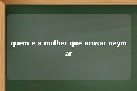 quem e a mulher que acusar neymar