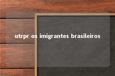 utrpr os imigrantes brasileiros