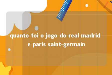 quanto foi o jogo do real madrid e paris saint-germain