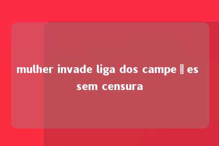 mulher invade liga dos campeões sem censura