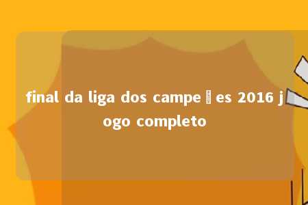 final da liga dos campeões 2016 jogo completo