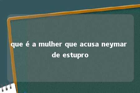 que é a mulher que acusa neymar de estupro