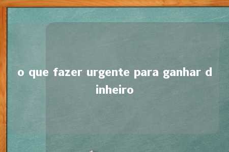 o que fazer urgente para ganhar dinheiro