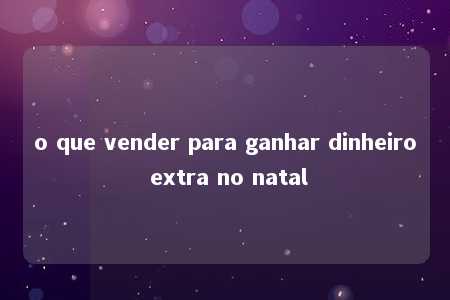 o que vender para ganhar dinheiro extra no natal