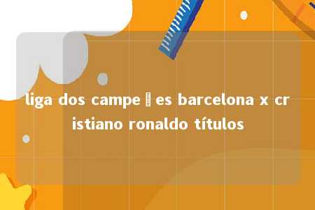 liga dos campeões barcelona x cristiano ronaldo títulos