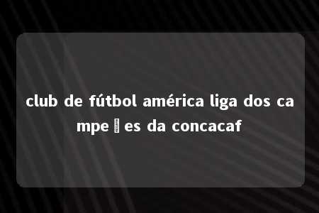 club de fútbol américa liga dos campeões da concacaf